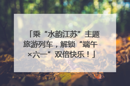 乘“水韵江苏”主题旅游列车，解锁“端午×六一”双倍快乐！