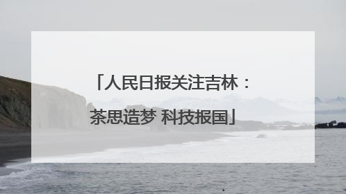 人民日报关注吉林：茶思造梦 科技报国