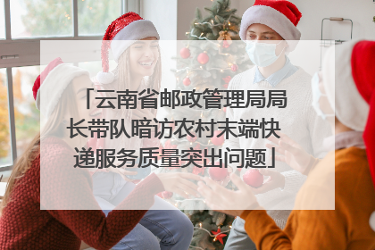 云南省邮政管理局局长带队暗访农村末端快递服务质量突出问题