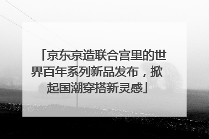 京东京造联合宫里的世界百年系列新品发布，掀起国潮穿搭新灵感
