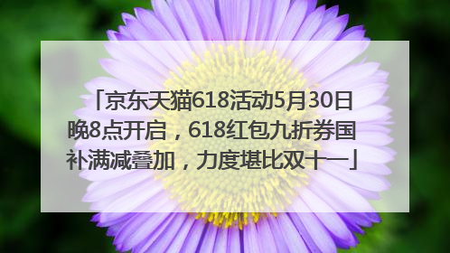 京东天猫618活动5月30日晚8点开启，618红包九折券国补满减叠加，力度堪比双十一