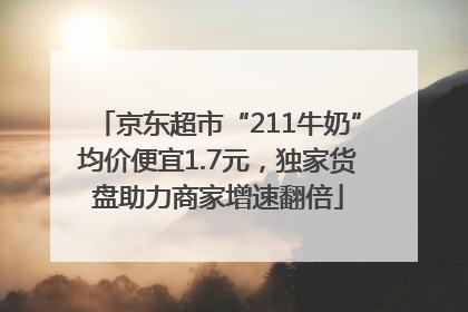 京东超市“211牛奶”均价便宜1.7元，独家货盘助力商家增速翻倍