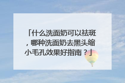 什么洗面奶可以祛斑，哪种洗面奶去黑头缩小毛孔效果好指南？