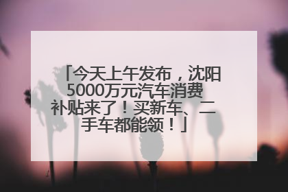 今天上午发布，沈阳5000万元汽车消费补贴来了！买新车、二手车都能领！