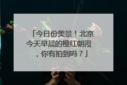 今日份美景！北京今天早晨的橙红朝霞，你有拍到吗？