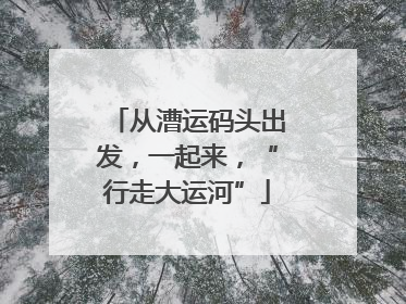 从漕运码头出发，一起来，“行走大运河”