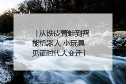 从铁皮青蛙到智能机器人 小玩具见证时代大变迁