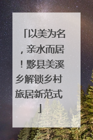 以美为名，亲水而居！黟县美溪乡解锁乡村旅居新范式