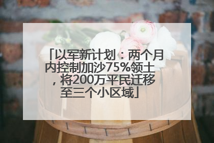 以军新计划：两个月内控制加沙75%领土，将200万平民迁移至三个小区域