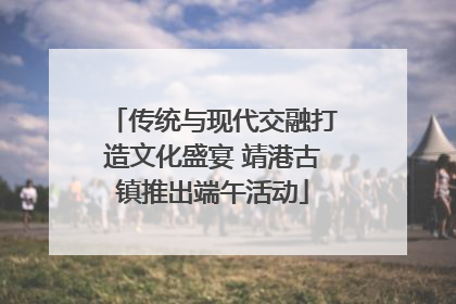 传统与现代交融打造文化盛宴 靖港古镇推出端午活动