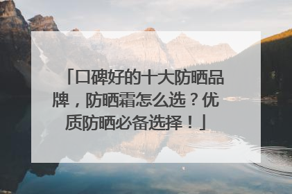 口碑好的十大防晒品牌，防晒霜怎么选？优质防晒必备选择！