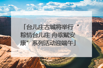 台儿庄古城将举行“粽情台儿庄 舟歌赋安康”系列活动迎端午