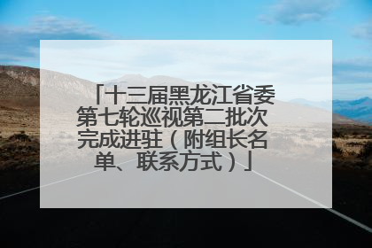 十三届黑龙江省委第七轮巡视第二批次完成进驻（附组长名单、联系方式）