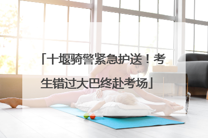 十堰骑警紧急护送！考生错过大巴终赴考场
