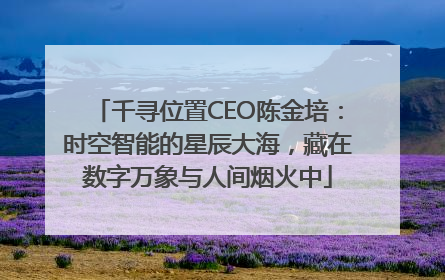 千寻位置CEO陈金培：时空智能的星辰大海，藏在数字万象与人间烟火中