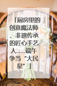 厨房里的创意魔法师、非遗传承的匠心手艺人……端午争当“大民星”