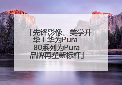 先锋影像、美学升华！华为Pura 80系列为Pura品牌再塑新标杆