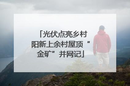 光伏点亮乡村 阳新上余村屋顶“金矿”并网记
