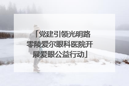 党建引领光明路 零陵爱尔眼科医院开展爱眼公益行动