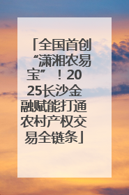 全国首创“潇湘农易宝”！2025长沙金融赋能打通农村产权交易全链条