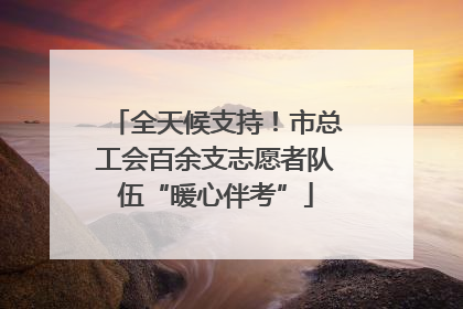 全天候支持！市总工会百余支志愿者队伍“暖心伴考”