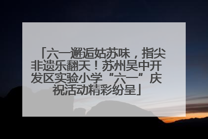 六一邂逅姑苏味，指尖非遗乐翻天！苏州吴中开发区实验小学“六一”庆祝活动精彩纷呈