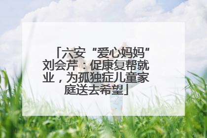 六安“爱心妈妈”刘会芹：促康复帮就业，为孤独症儿童家庭送去希望