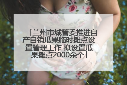 兰州市城管委推进自产自销瓜果临时摊点设置管理工作 拟设置瓜果摊点2000余个