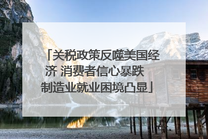 关税政策反噬美国经济 消费者信心暴跌 制造业就业困境凸显