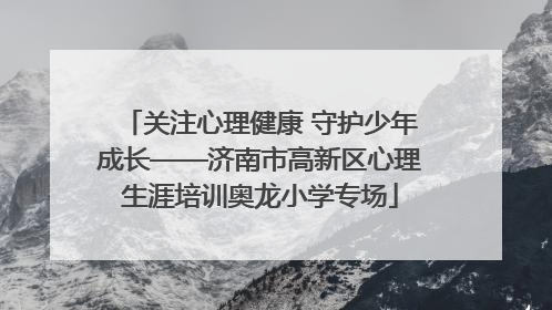 关注心理健康 守护少年成长——济南市高新区心理生涯培训奥龙小学专场