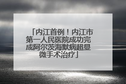 内江首例！内江市第一人民医院成功完成阿尔茨海默病超显微手术治疗