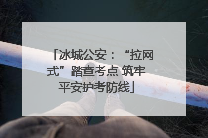 冰城公安：“拉网式”踏查考点 筑牢平安护考防线