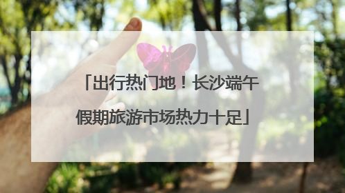 出行热门地！长沙端午假期旅游市场热力十足