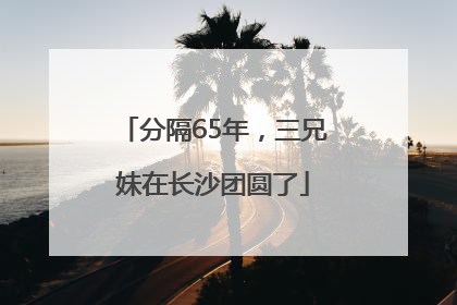 分隔65年，三兄妹在长沙团圆了