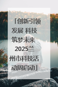 创新引领发展 科技筑梦未来 2025兰州市科技活动周启动