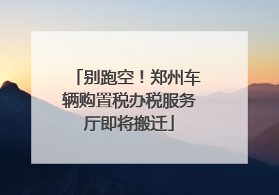 别跑空！郑州车辆购置税办税服务厅即将搬迁