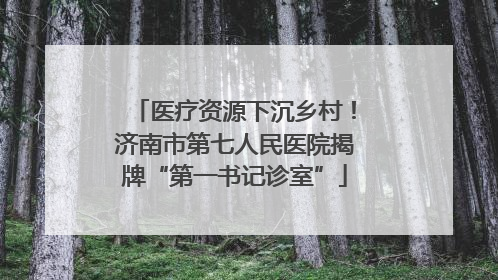 医疗资源下沉乡村！济南市第七人民医院揭牌“第一书记诊室”