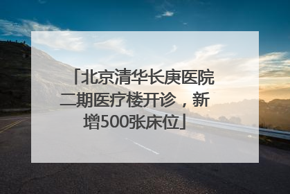 北京清华长庚医院二期医疗楼开诊，新增500张床位
