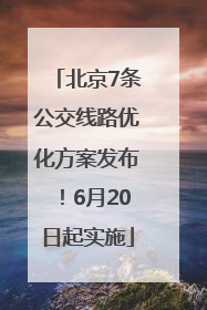 北京7条公交线路优化方案发布！6月20日起实施