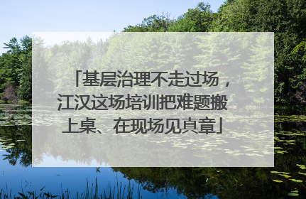 基层治理不走过场，江汉这场培训把难题搬上桌、在现场见真章