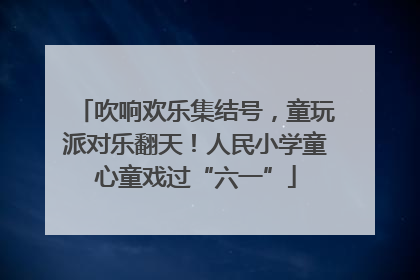 吹响欢乐集结号，童玩派对乐翻天！人民小学童心童戏过“六一”