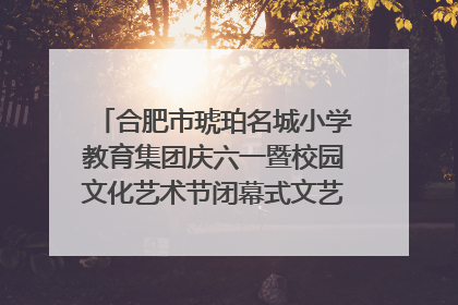 合肥市琥珀名城小学教育集团庆六一暨校园文化艺术节闭幕式文艺汇演圆满举行