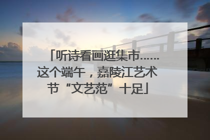 听诗看画逛集市……这个端午，嘉陵江艺术节“文艺范”十足