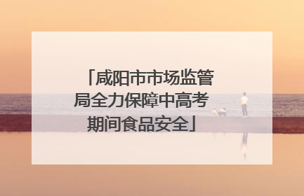 咸阳市市场监管局全力保障中高考期间食品安全
