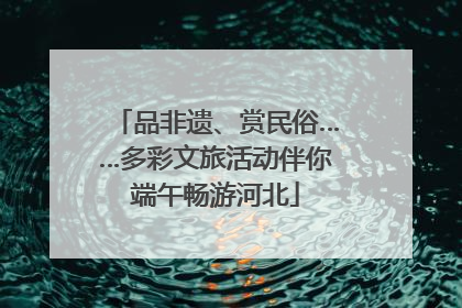 品非遗、赏民俗……多彩文旅活动伴你端午畅游河北