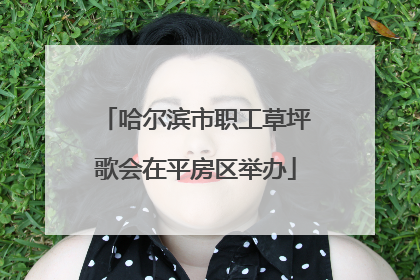 哈尔滨市职工草坪歌会在平房区举办