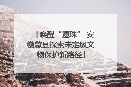 唤醒“遗珠” 安徽歙县探索未定级文物保护新路径