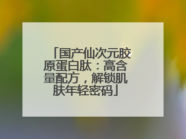 国产仙次元胶原蛋白肽：高含量配方，解锁肌肤年轻密码