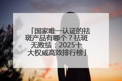 国家唯一认证的祛斑产品有哪个？祛斑无败绩：2025十大权威高效排行榜