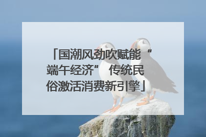 国潮风劲吹赋能“端午经济” 传统民俗激活消费新引擎